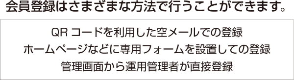 会員登録はさまざまな方法で行うことができます。　QRコードを利用した空メールでの登録・ホームページなどに専用フォームを設置しての登録・管理画面から運用管理者が直接登録