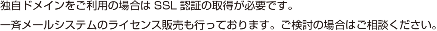 独自ドメインをご利用の場合はSSL認証の取得が必要です。一斉メールシステムのライセンス販売も行っております。ご検討の場合はご相談ください。