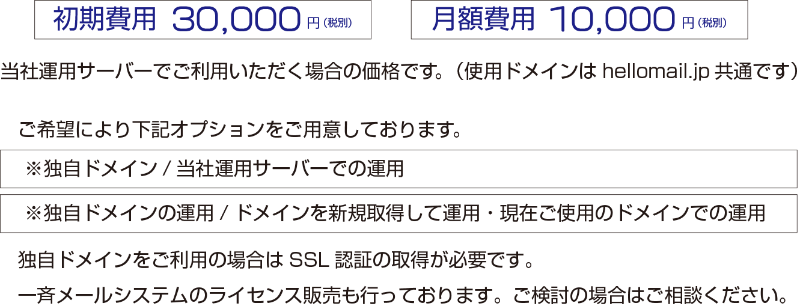 「初期費用 30,000円（税別）」・「月額費用 10,000円（税別）」　社運用サーバーでご利用いただく場合の価格です。（使用ドメインはhellomail.jp共通です）　ご希望により下記オプションをご用意しております。　「※独自ドメイン/当社運用サーバーでの運用」・「※独自ドメインの運用/ドメインを新規取得して運用・現在ご使用のドメインでの運用」　独自ドメインをご利用の場合はSSL認証の取得が必要です。一斉メールシステムのライセンス販売も行っております。ご検討の場合はご相談ください。